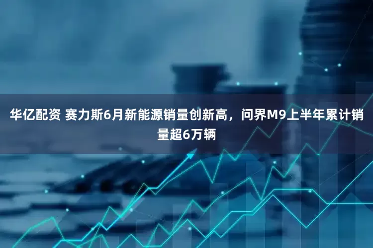 华亿配资 赛力斯6月新能源销量创新高，问界M9上半年累计销量超6万辆