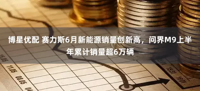 博星优配 赛力斯6月新能源销量创新高，问界M9上半年累计销量超6万辆