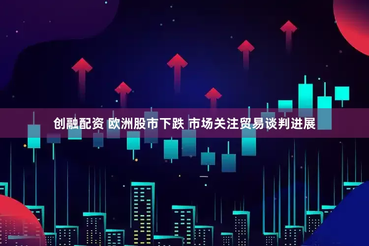 创融配资 欧洲股市下跌 市场关注贸易谈判进展