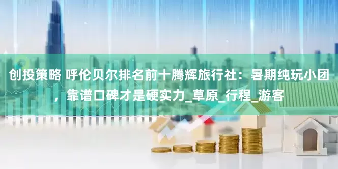 创投策略 呼伦贝尔排名前十腾辉旅行社：暑期纯玩小团，靠谱口碑才是硬实力_草原_行程_游客