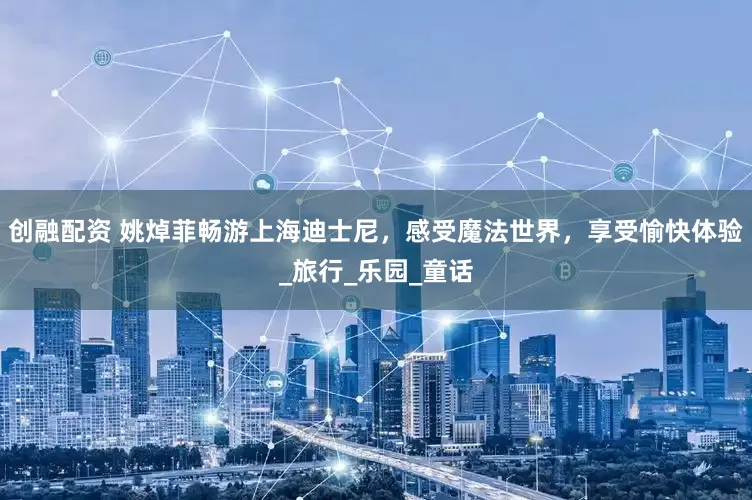 创融配资 姚焯菲畅游上海迪士尼，感受魔法世界，享受愉快体验_旅行_乐园_童话