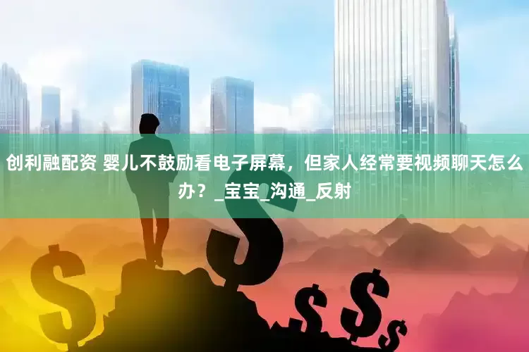 创利融配资 婴儿不鼓励看电子屏幕，但家人经常要视频聊天怎么办？_宝宝_沟通_反射