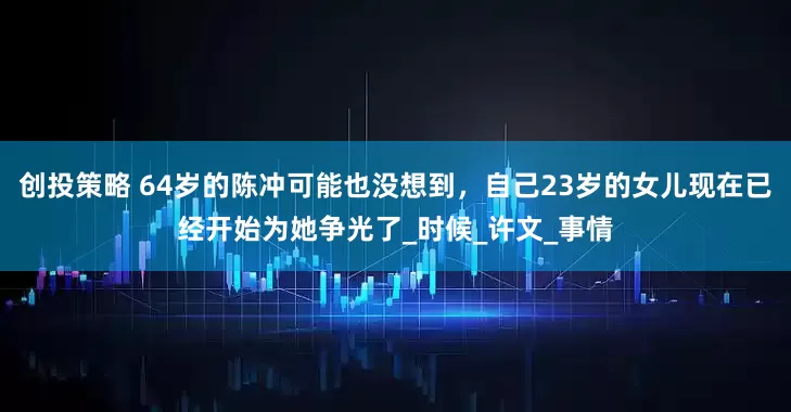 创投策略 64岁的陈冲可能也没想到，自己23岁的女儿现在已经开始为她争光了_时候_许文_事情