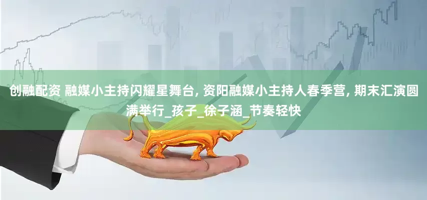 创融配资 融媒小主持闪耀星舞台, 资阳融媒小主持人春季营, 期末汇演圆满举行_孩子_徐子涵_节奏轻快