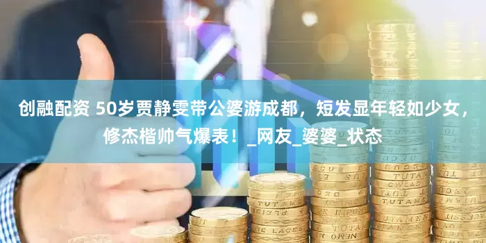创融配资 50岁贾静雯带公婆游成都，短发显年轻如少女，修杰楷帅气爆表！_网友_婆婆_状态