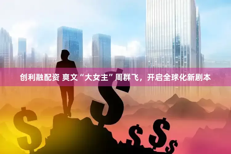 创利融配资 爽文“大女主”周群飞，开启全球化新剧本