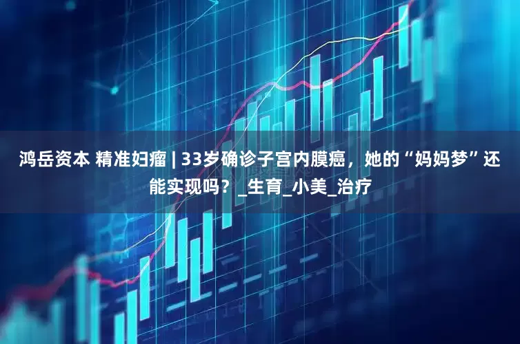 鸿岳资本 精准妇瘤 | 33岁确诊子宫内膜癌，她的“妈妈梦”还能实现吗？_生育_小美_治疗