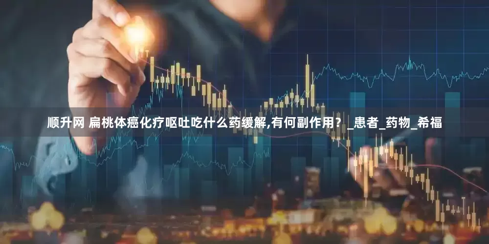 顺升网 扁桃体癌化疗呕吐吃什么药缓解,有何副作用？_患者_药物_希福