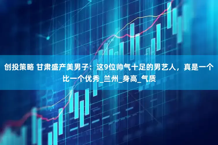 创投策略 甘肃盛产美男子：这9位帅气十足的男艺人，真是一个比一个优秀_兰州_身高_气质