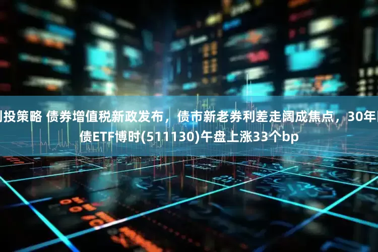 创投策略 债券增值税新政发布，债市新老券利差走阔成焦点，30年国债ETF博时(511130)午盘上涨33个bp