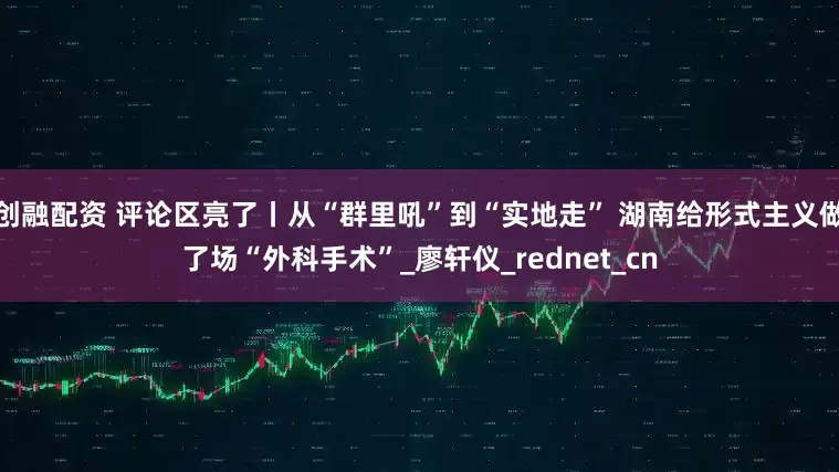 创融配资 评论区亮了丨从“群里吼”到“实地走” 湖南给形式主义做了场“外科手术”_廖轩仪_rednet_cn