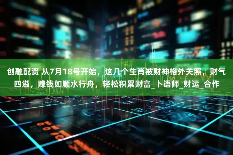 创融配资 从7月18号开始，这几个生肖被财神格外关照，财气四溢，赚钱如顺水行舟，轻松积累财富_卜语师_财运_合作