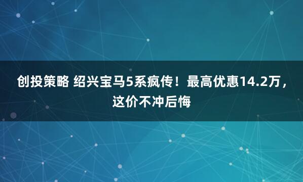 创投策略 绍兴宝马5系疯传！最高优惠14.2万，这价不冲后悔