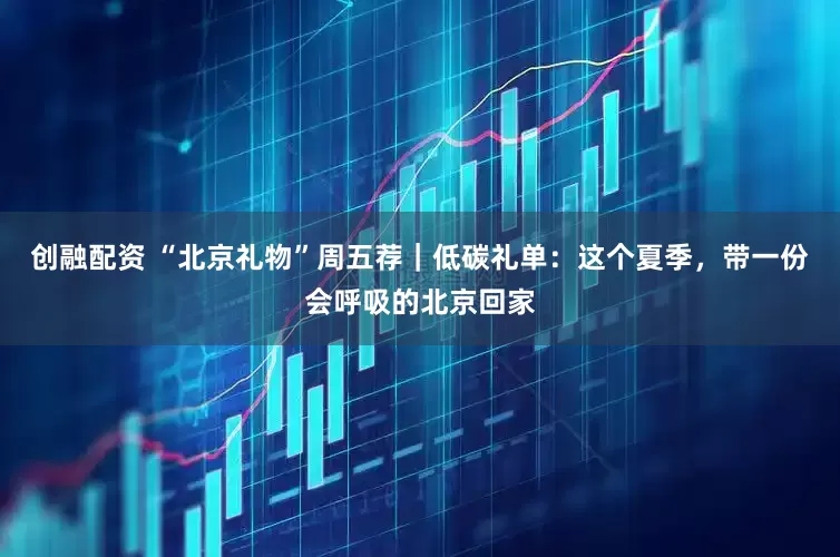 创融配资 “北京礼物”周五荐|低碳礼单:这个夏季,带一份会呼吸的北京回家