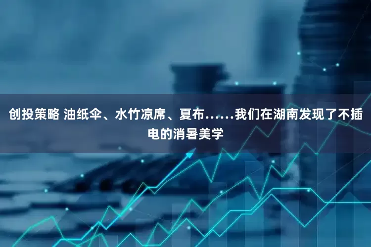 创投策略 油纸伞、水竹凉席、夏布……我们在湖南发现了不插电的消暑美学