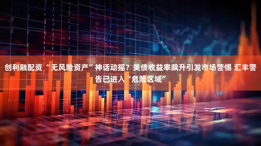 创利融配资 “无风险资产”神话动摇?美债收益率飙升引发市场警惕 汇丰警告已进入“危险区域”