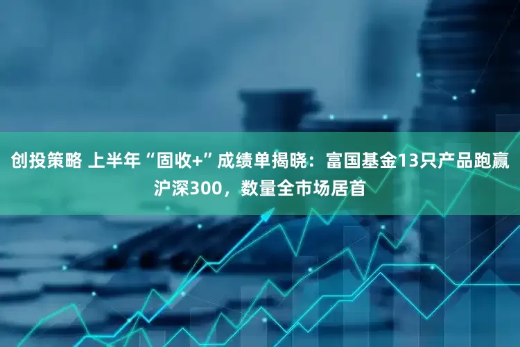 创投策略 上半年“固收+”成绩单揭晓：富国基金13只产品跑赢沪深300，数量全市场居首